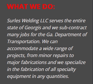 Surles Welding LLC serves the entire state of Georgis and we sub-contract many jobs for the Ga. Department of Transportation. We can accommodate a wide range of projects, from minor repairs to major fabrications and we specialize in the fabrication of all specialty equipment in any quantities.